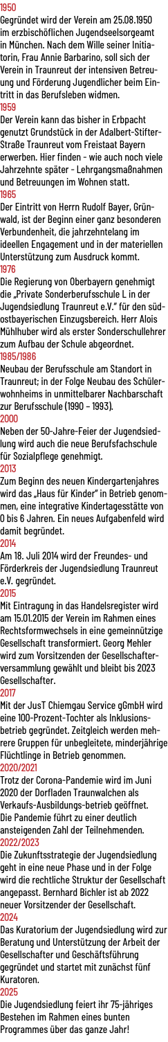 1950 Gegründet wird der Verein am 25.08.1950 im erzbischöflichen Jugendseelsorgeamt in München. Nach dem Wille seiner Initia-torin, Frau Annie Barbarino, soll sich der Verein in Traunreut der intensiven Betreu-ung und Förderung Jugendlicher beim Ein-tritt in das Berufsleben widmen. 1959 Der Verein kann das bisher in Erbpacht genutzt Grundstück in der Adalbert-Stifter-Straße Traunreut vom Freistaat Bayern erwerben. Hier finden - wie auch noch viele Jahrzehnte später - Lehrgangsmaßnahmen und Betreuungen im Wohnen statt. 1965 Der Eintritt von Herrn Rudolf Bayer, Grün-wald, ist der Beginn einer ganz besonderen Verbundenheit, die jahrzehntelang im ideellen Engagement und in der materiellen Unterstützung zum Ausdruck kommt. 1976 Die Regierung von Oberbayern genehmigt die „Private Sonderberufsschule L in der Jugendsiedlung Traunreut e.V.“ für den süd-ostbayerischen Einzugsbereich. Herr Alois Mühlhuber wird als erster Sonderschullehrer zum Aufbau der Schule abgeordnet. 1985/1986 Neubau der Berufsschule am Standort in Traunreut; in der Folge Neubau des Schüler-wohnheims in unmittelbarer Nachbarschaft zur Berufsschule (1990 – 1993). 2000 Neben der 50-Jahre-Feier der Jugendsied-lung wird auch die neue Berufsfachschule für Sozialpflege genehmigt. 2013 Zum Beginn des neuen Kindergartenjahres wird das „Haus für Kinder“ in Betrieb genom-men, eine integrative Kindertagesstätte von 0 bis 6 Jahren. Ein neues Aufgabenfeld wird damit begründet. 2014 Am 18. Juli 2014 wird der Freundes- und Förderkreis der Jugendsiedlung Traunreut e.V. gegründet. 2015 Mit Eintragung in das Handelsregister wird am 15.01.2015 der Verein im Rahmen eines Rechtsformwechsels in eine gemeinnützige Gesellschaft transformiert. Georg Mehler wird zum Vorsitzenden der Gesellschafter-versammlung gewählt und bleibt bis 2023 Gesellschafter. 2017 Mit der JusT Chiemgau Service gGmbH wird eine 100-Prozent-Tochter als Inklusions-betrieb gegründet. Zeitgleich werden meh-rere Gruppen für unbegleitete, minderjährige Flüchtlinge in Betrieb genommen. 2020/2021 Trotz der Corona-Pandemie wird im Juni 2020 der Dorfladen Traunwalchen als Verkaufs-Ausbildungs-betrieb geöffnet. Die Pandemie führt zu einer deutlich ansteigenden Zahl der Teilnehmenden. 2022/2023 Die Zukunftsstrategie der Jugendsiedlung geht in eine neue Phase und in der Folge wird die rechtliche Struktur der Gesellschaft angepasst. Bernhard Bichler ist ab 2022 neuer Vorsitzender der Gesellschaft. 2024 Das Kuratorium der Jugendsiedlung wird zur Beratung und Unterstützung der Arbeit der Gesellschafter und Geschäftsführung gegründet und startet mit zunächst fünf Kuratoren. 2025 Die Jugendsiedlung feiert ihr 75-jähriges Bestehen im Rahmen eines bunten Programmes über das ganze Jahr!